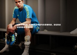 pg电子模拟器-淇圣犀利点评亚马尔恋情风波，足坛热议年轻球星私生活抉择