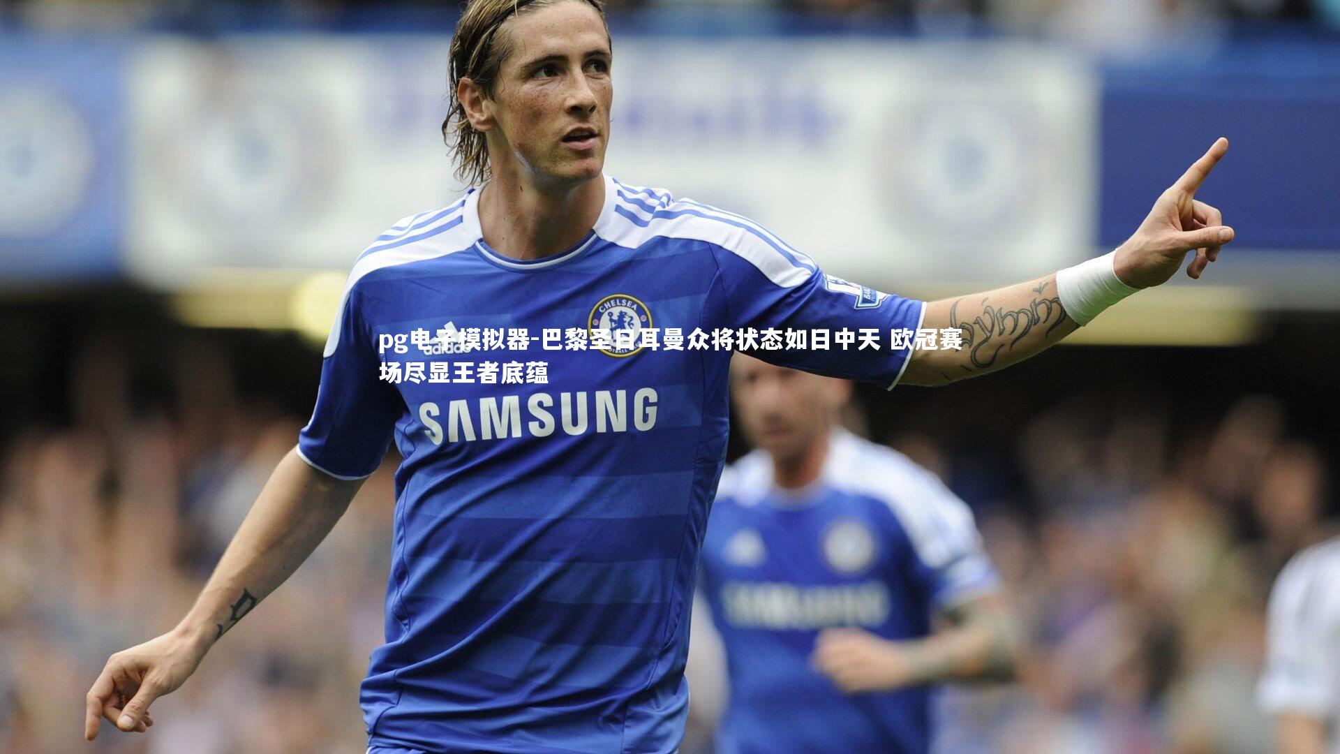 巴黎圣日耳曼众将状态如日中天 欧冠赛场尽显王者底蕴