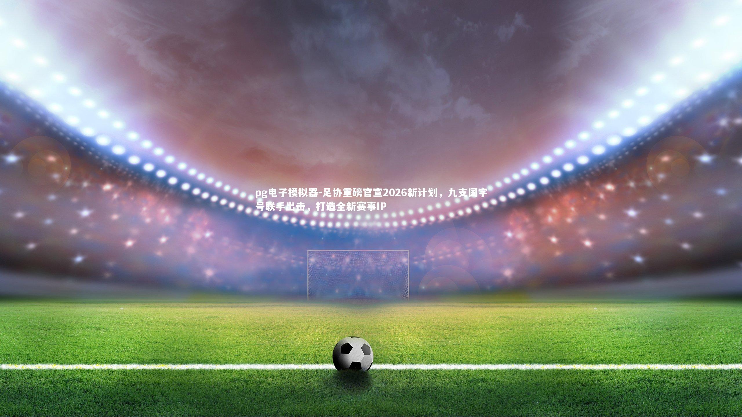 足协重磅官宣2026新计划，九支国字号联手出击，打造全新赛事IP